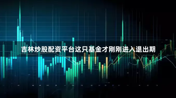吉林炒股配资平台这只基金才刚刚进入退出期