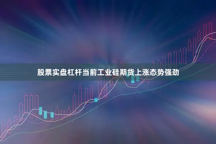 股票实盘杠杆当前工业硅期货上涨态势强劲