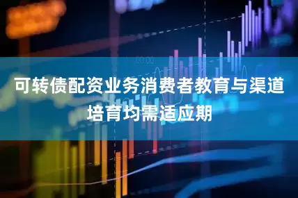 可转债配资业务消费者教育与渠道培育均需适应期