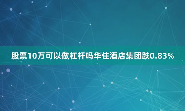 股票10万可以做杠杆吗华住酒店集团跌0.83%