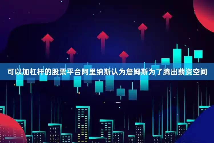 可以加杠杆的股票平台阿里纳斯认为詹姆斯为了腾出薪资空间
