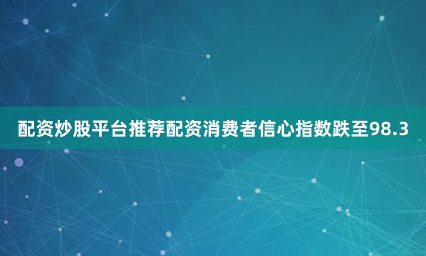 配资炒股平台推荐配资消费者信心指数跌至98.3
