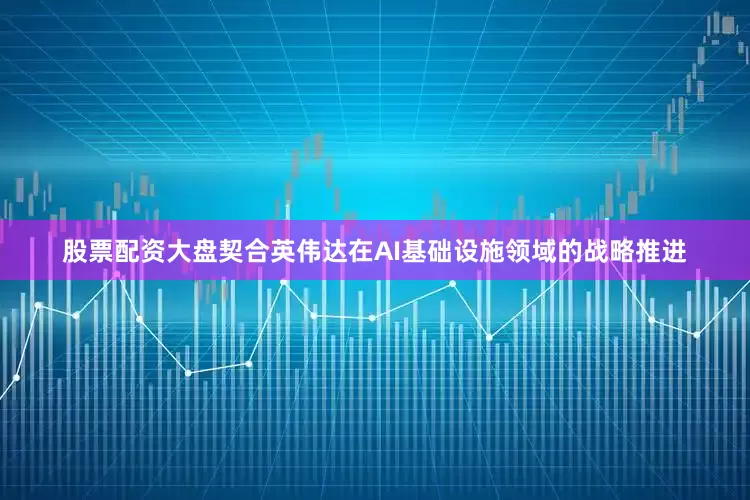 股票配资大盘契合英伟达在AI基础设施领域的战略推进
